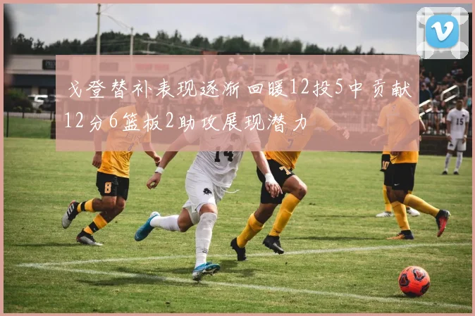 戈登替补表现逐渐回暖12投5中贡献12分6篮板2助攻展现潜力